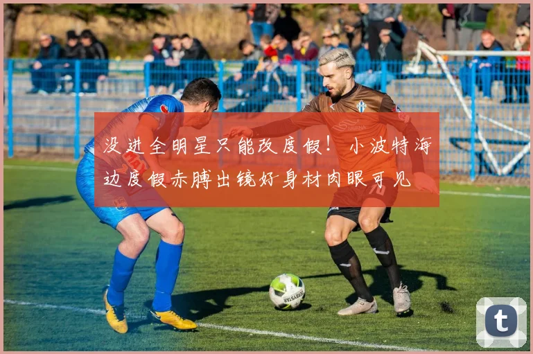 没进全明星只能改度假！小波特海边度假赤膊出镜好身材肉眼可见
