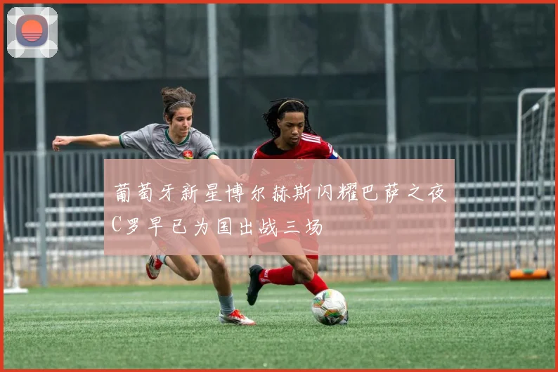 葡萄牙新星博尔赫斯闪耀巴萨之夜C罗早已为国出战三场