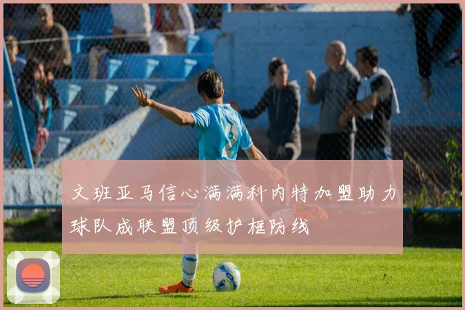 文班亚马信心满满科内特加盟助力球队成联盟顶级护框防线