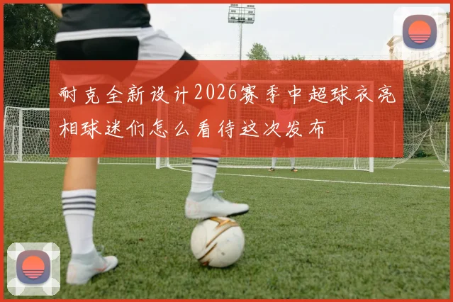 耐克全新设计2026赛季中超球衣亮相球迷们怎么看待这次发布