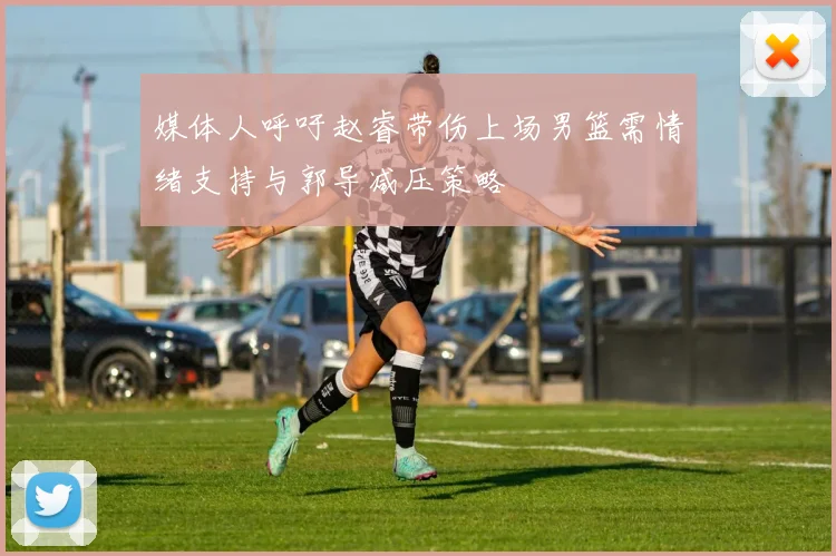 媒体人呼吁赵睿带伤上场男篮需情绪支持与郭导减压策略