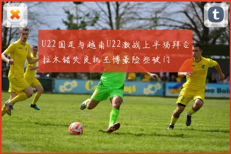 U22国足与越南U22激战上半场拜合拉木错失良机王博豪险些破门