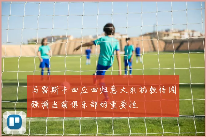 马雷斯卡回应回归意大利执教传闻强调当前俱乐部的重要性