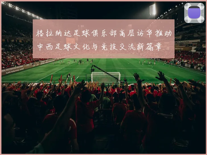 格拉纳达足球俱乐部高层访华推动中西足球文化与竞技交流新篇章