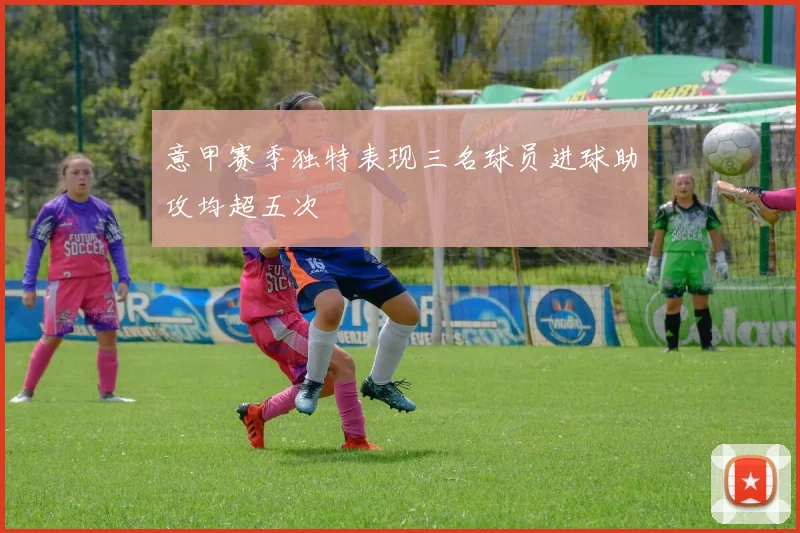 意甲赛季独特表现三名球员进球助攻均超五次