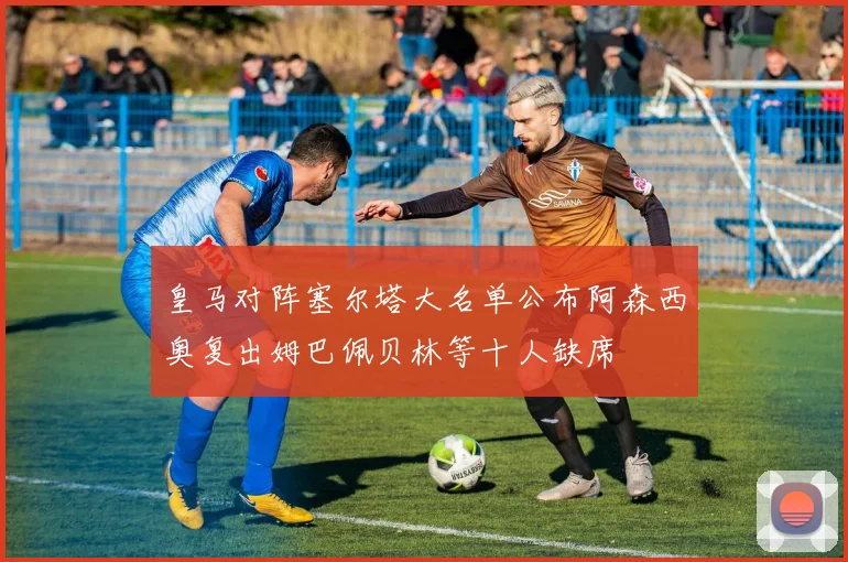 皇马对阵塞尔塔大名单公布阿森西奥复出姆巴佩贝林等十人缺席