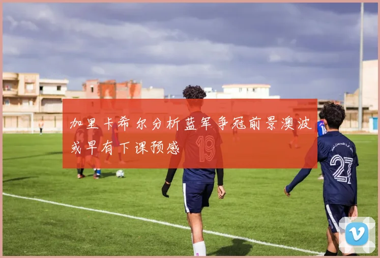 加里卡希尔分析蓝军争冠前景澳波或早有下课预感