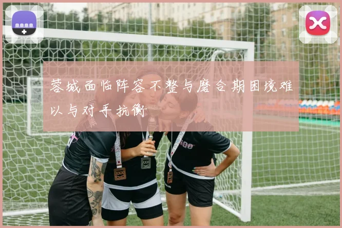蓉城面临阵容不整与磨合期困境难以与对手抗衡
