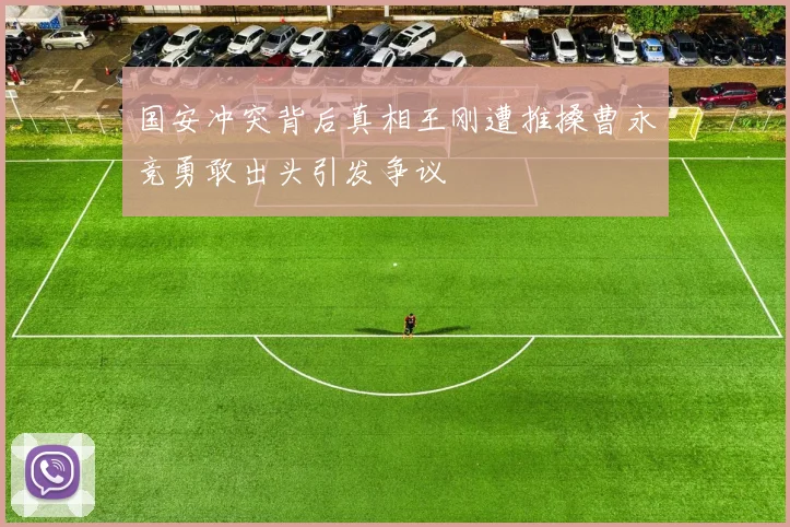 国安冲突背后真相王刚遭推搡曹永竞勇敢出头引发争议