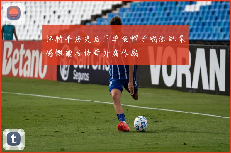 怀特平历史后卫单场帽子戏法纪录感慨能与传奇并肩作战