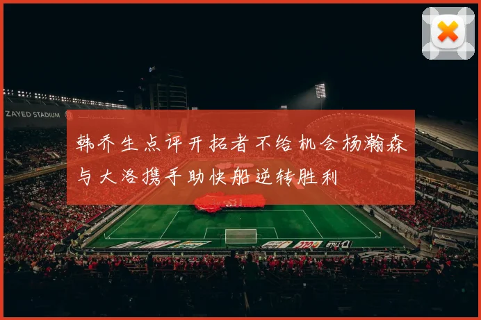 韩乔生点评开拓者不给机会杨瀚森与大洛携手助快船逆转胜利