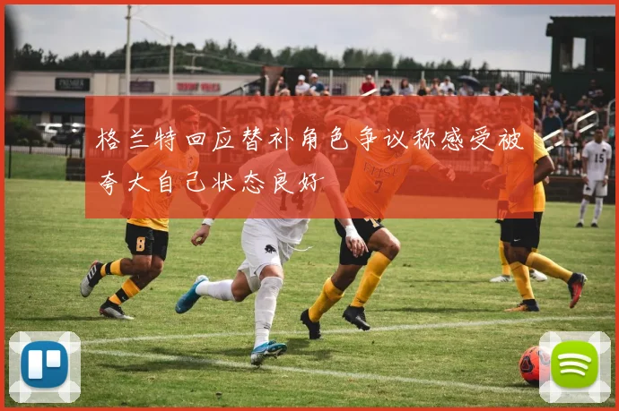 格兰特回应替补角色争议称感受被夸大自己状态良好
