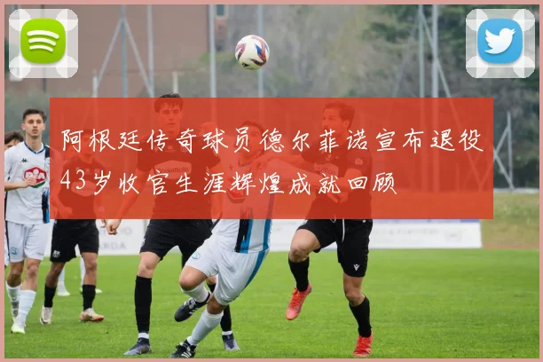 阿根廷传奇球员德尔菲诺宣布退役43岁收官生涯辉煌成就回顾