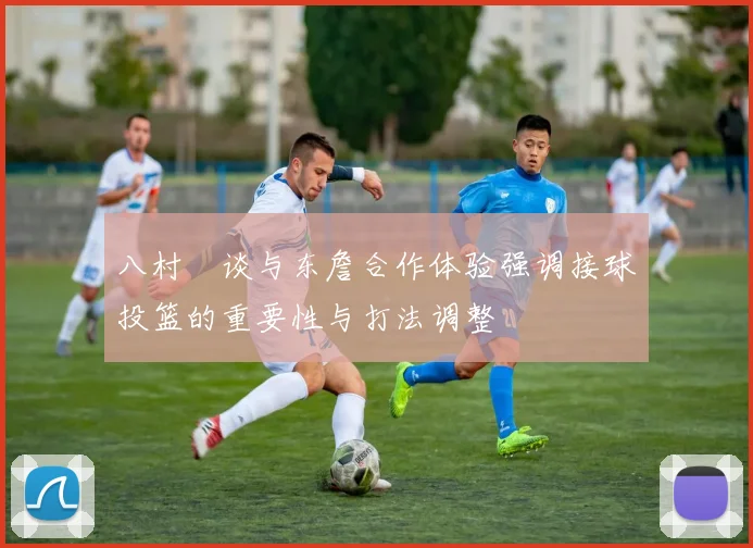 八村塁谈与东詹合作体验强调接球投篮的重要性与打法调整
