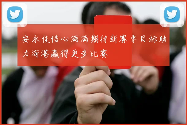 安永佳信心满满期待新赛季目标助力海港赢得更多比赛