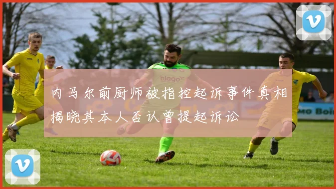 内马尔前厨师被指控起诉事件真相揭晓其本人否认曾提起诉讼