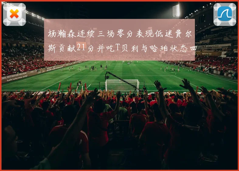 杨瀚森连续三场零分表现低迷费尔斯贡献21分并吃T贝利与哈珀状态回暖