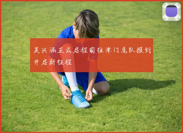 吴兴涵正式启程前往津门虎队报到开启新征程