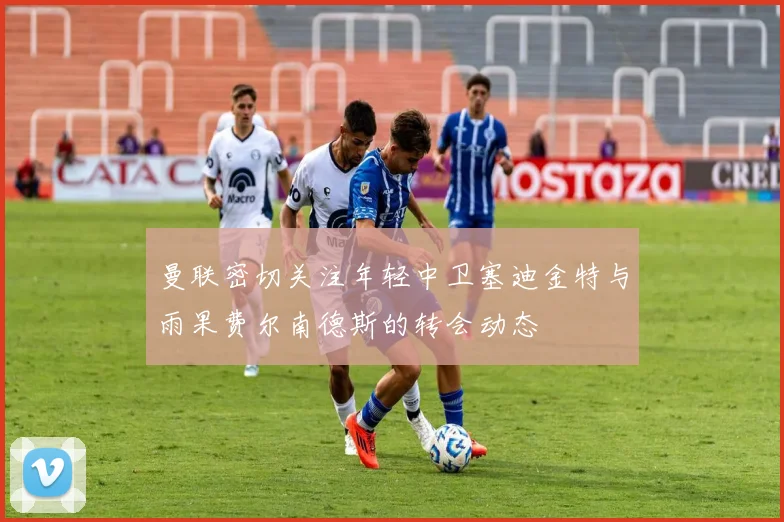 曼联密切关注年轻中卫塞迪金特与雨果费尔南德斯的转会动态
