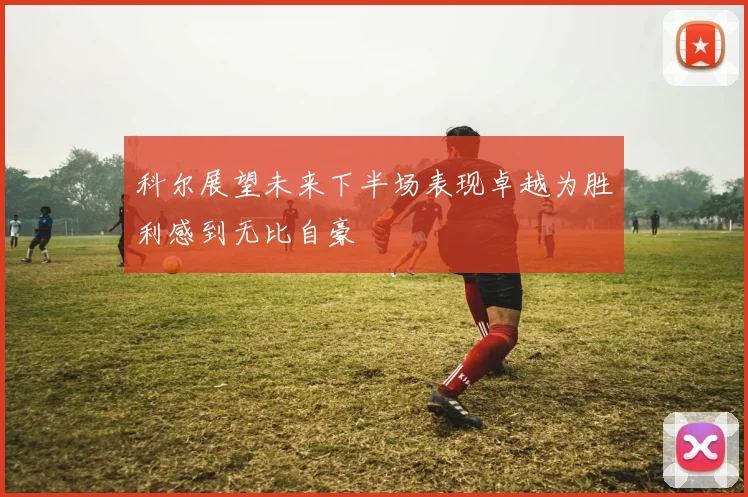 科尔展望未来下半场表现卓越为胜利感到无比自豪