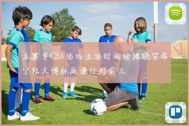 本赛季CBA场均出场时间榜揭晓贺希宁陆文博林庭谦位列前三