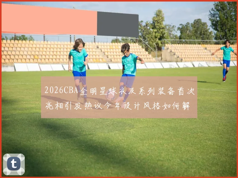 2026CBA全明星球衣及系列装备首次亮相引发热议今年设计风格如何解析