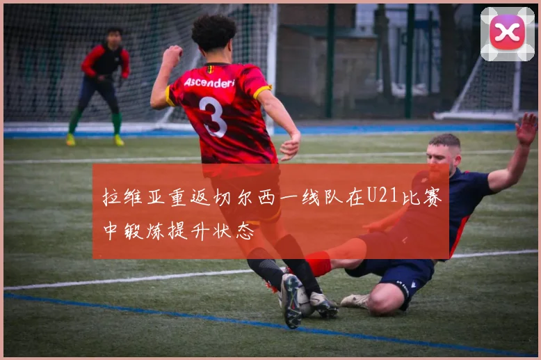 拉维亚重返切尔西一线队在U21比赛中锻炼提升状态
