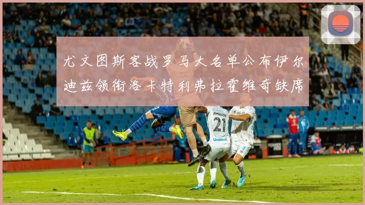 尤文图斯客战罗马大名单公布伊尔迪兹领衔洛卡特利弗拉霍维奇缺席
