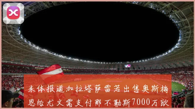 米体报道加拉塔萨雷若出售奥斯梅恩给尤文需支付那不勒斯7000万欧赔偿