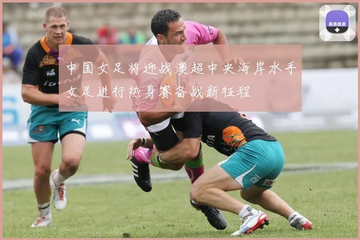 中国女足将迎战澳超中央海岸水手女足进行热身赛备战新征程