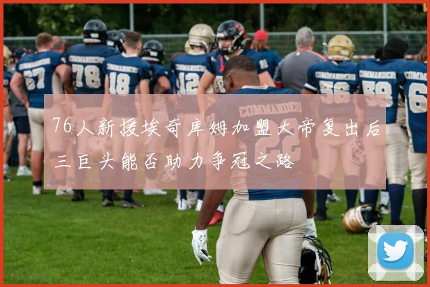 76人新援埃奇库姆加盟大帝复出后三巨头能否助力争冠之路