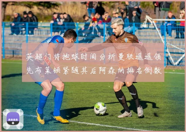 英超门将抱球时间分析曼联遥遥领先布莱顿紧随其后阿森纳排名倒数第三